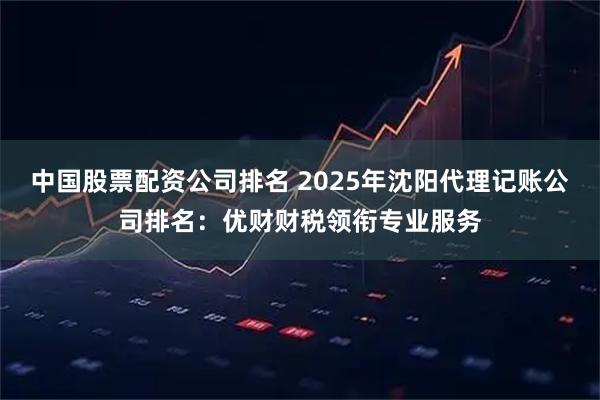 中国股票配资公司排名 2025年沈阳代理记账公司排名：优财财税领衔专业服务